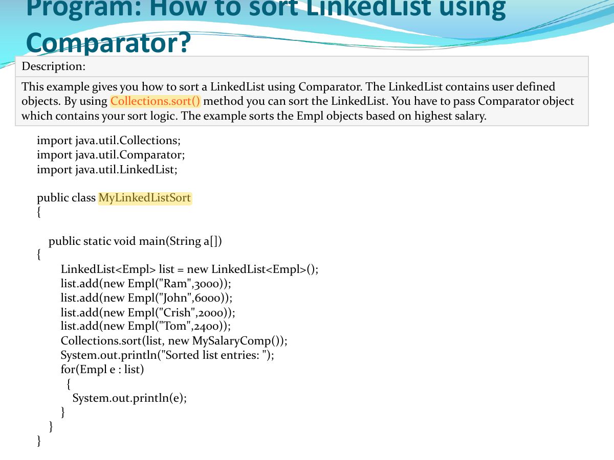 Slide 17: This example gives you how to sort a LinkedList using Comparator. The LinkedList contains user defined objects. By using Collections.sort method you can sort the LinkedList. You have to pass Comparator object which contains your sort logic. The example sorts the Empl objects based on highest salary.