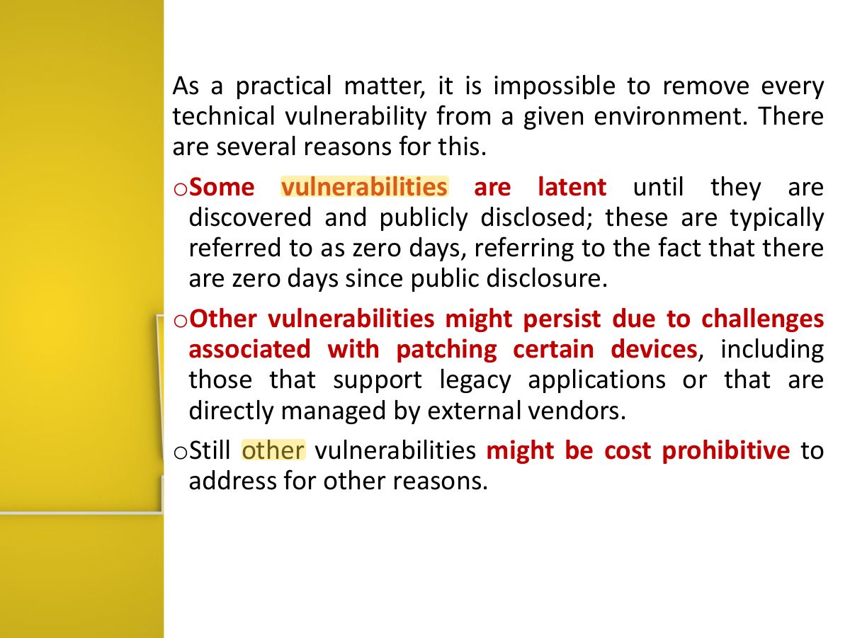 Slide 17: As a practical matter, it is impossible to remove every technical vulnerability from a given environment. There are several reasons for this. o Some vulnerabilities are latent until they are