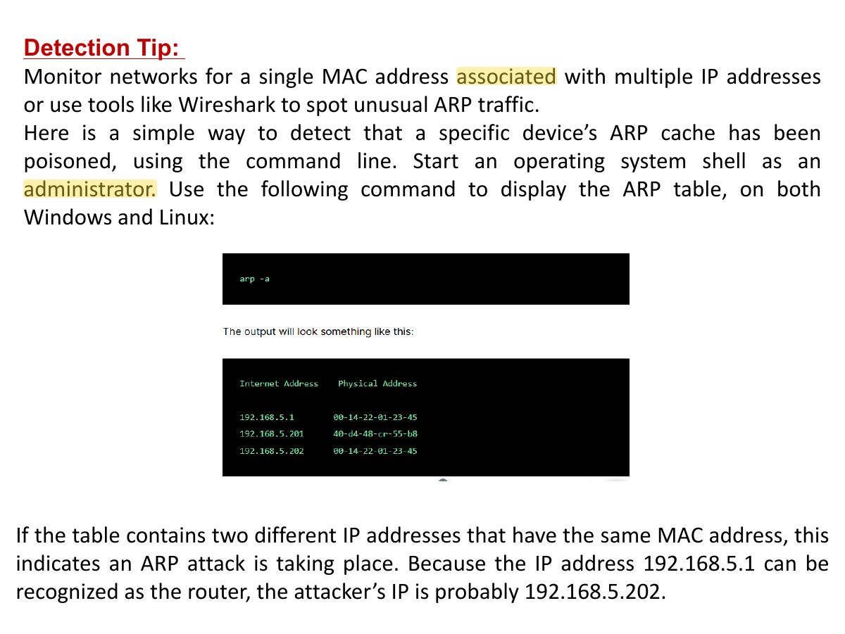 Slide 29: Detection Tip: Monitor networks for a single MAC address associated with multiple IP addresses or use tools like Wireshark to spot unusual ARP traffic. Here is a simple way to detect that a specific device’s ARP cache has been poisoned, using the command line. Start an operating system shell as an administrator. Use the following command to display the ARP table, on both