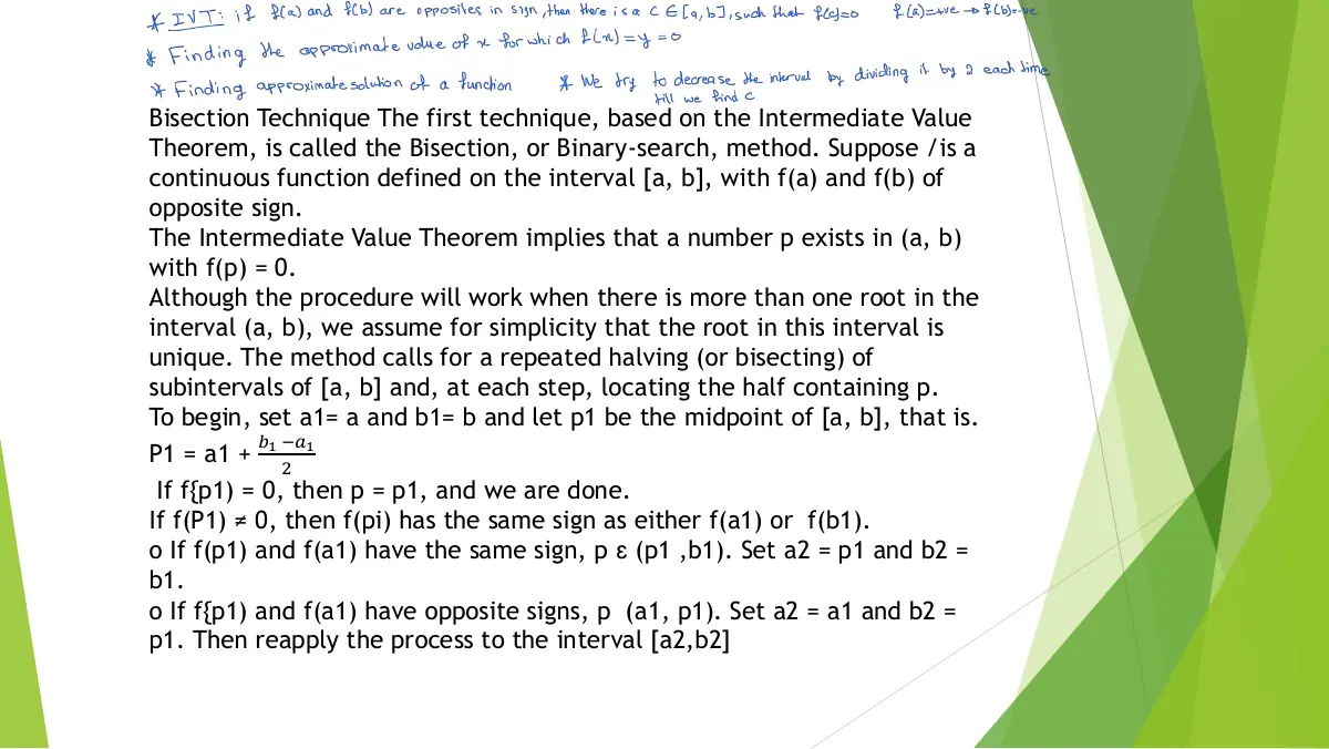 Slide 2: Bisection Technique The first technique, based on the Intermediate Value Theorem, is called the Bisection, or Binary-search, method. Suppose /is a continuous function defined on the interval [a, b], with f(a) and f(b) of opposite sign. The Intermediate Value Theorem implies that a number p exists in (a, b) with f(p) = 0. Although the procedure will work when there is more than one root in the