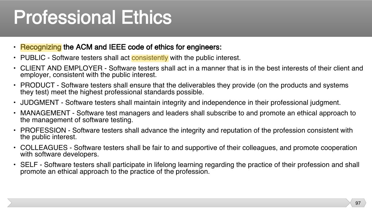 Slide 97: • Recognizing the ACM and IEEE code of ethics for engineers: • PUBLIC - Software testers shall act consistently with the public interest. • CLIENT AND EMPLOYER - Software testers shall act in a manner that is in the best interests of their client and